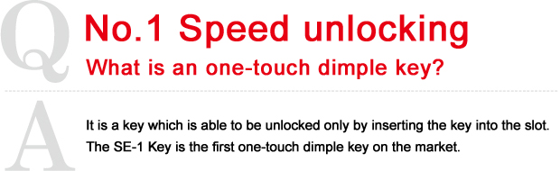  It is a key which is able to be unlocked only by inserting the key into the slot.
The SE-1 Key is the first one-touch dimple key on the market.